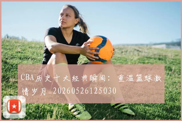 CBA历史十大经典瞬间：重温篮球激情岁月_20260526125030