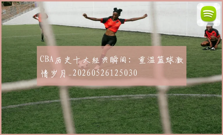 CBA历史十大经典瞬间:重温篮球激情岁月_20260526125030